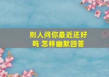 别人问你最近还好吗 怎样幽默回答